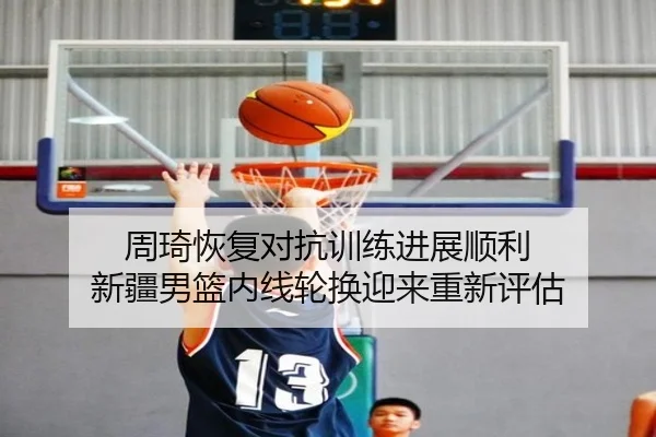 周琦恢复对抗训练进展顺利 新疆男篮内线轮换迎来重新评估