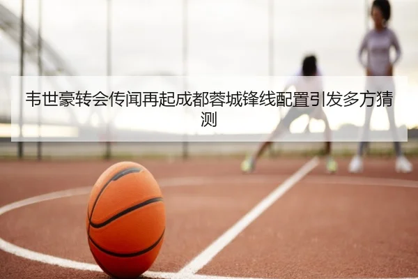 韦世豪转会传闻再起成都蓉城锋线配置引发多方猜测